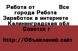 Работа от (  18) ! - Все города Работа » Заработок в интернете   . Калининградская обл.,Советск г.